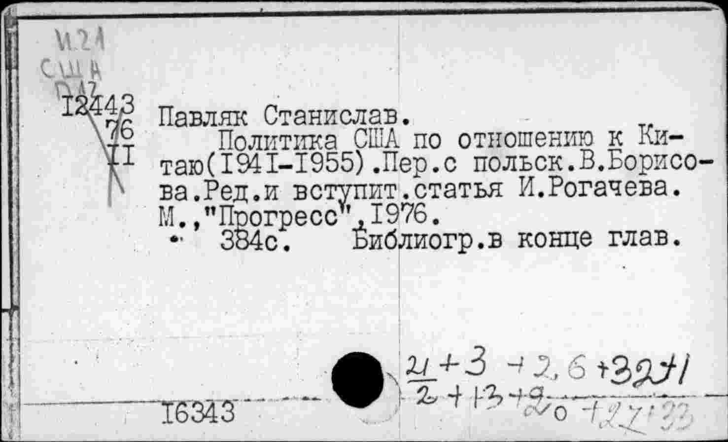 ﻿\\14 сш и
Павляк Станислав.
Политика США по отношению к Китаю (194 1-1955) .Пер.с польск.В.Борисова.Ред.и вступит.статья И.Рогачева. М.,"Прогресс*,1976.
- ЗВ4с. Библиогр.в конце глав.